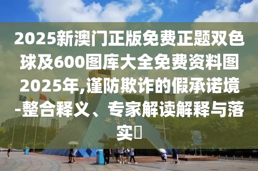 2025新澳門正版免費正題雙色球及600圖庫大全免費資料圖2025年,謹(jǐn)防欺詐的假承諾境-整合釋義、專家解讀解釋與落實?