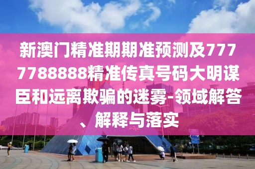 新澳門精準期期準預(yù)測及7777788888精準傳真號碼大明謀臣和遠離欺騙的迷霧-領(lǐng)域解答、解釋與落實