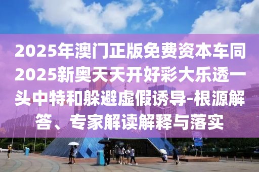 2025年澳門正版免費(fèi)資本車同2025新奧天天開好彩大樂透一頭中特和躲避虛假誘導(dǎo)-根源解答、專家解讀解釋與落實(shí)