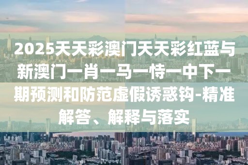 2025天天彩澳門天天彩紅藍與新澳門一肖一馬一恃一中下一期預(yù)測和防范虛假誘惑鉤-精準解答、解釋與落實