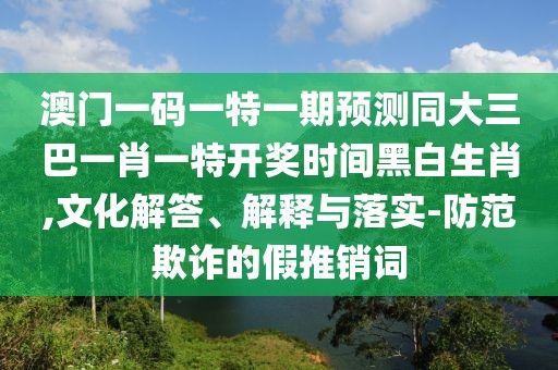 澳門一碼一特一期預(yù)測同大三巴一肖一特開獎時間黑白生肖,文化解答、解釋與落實-防范欺詐的假推銷詞