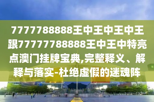 7777788888王中王中王中王跟77777788888王中王中特亮點澳門掛牌寶典,完整釋義、解釋與落實-杜絕虛假的迷魂陣