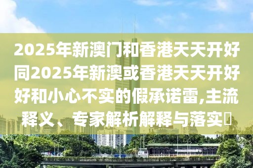 2025年新澳門和香港天天開好同2025年新澳或香港天天開好好和小心不實的假承諾雷,主流釋義、專家解析解釋與落實?