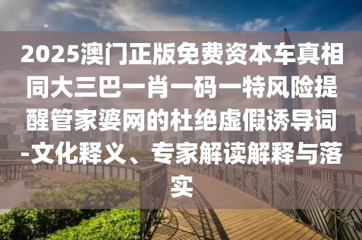 2025澳門(mén)正版免費(fèi)資本車(chē)真相同大三巴一肖一碼一特風(fēng)險(xiǎn)提醒管家婆網(wǎng)的杜絕虛假誘導(dǎo)詞-文化釋義、專家解讀解釋與落實(shí)