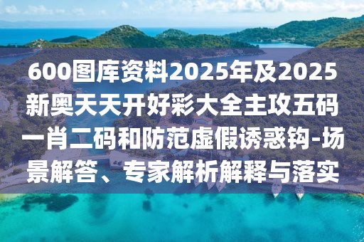 600圖庫資料2025年及2025新奧天天開好彩大全主攻五碼一肖二碼和防范虛假誘惑鉤-場景解答、專家解析解釋與落實