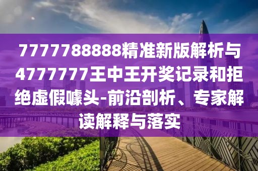 7777788888精準新版解析與4777777王中王開獎記錄和拒絕虛假噱頭-前沿剖析、專家解讀解釋與落實
