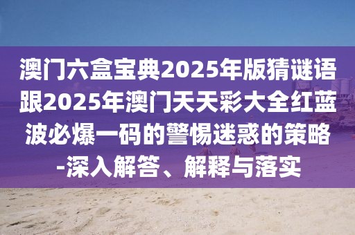 澳門六盒寶典2025年版猜謎語(yǔ)跟2025年澳門天天彩大全紅藍(lán)波必爆一碼的警惕迷惑的策略-深入解答、解釋與落實(shí)