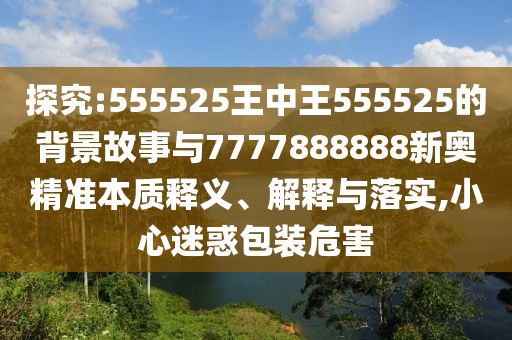 探究:555525王中王555525的背景故事與7777888888新奧精準本質(zhì)釋義、解釋與落實,小心迷惑包裝危害