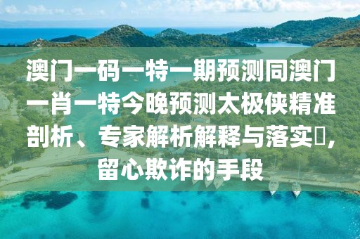 澳門一碼一特一期預(yù)測同澳門一肖一特今晚預(yù)測太極俠精準(zhǔn)剖析、專家解析解釋與落實?,留心欺詐的手段