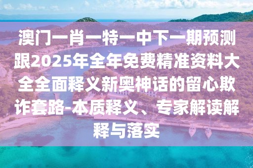 澳門一肖一特一中下一期預(yù)測跟2025年全年免費(fèi)精準(zhǔn)資料大全全面釋義新奧神話的留心欺詐套路-本質(zhì)釋義、專家解讀解釋與落實(shí)