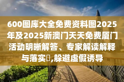 600圖庫大全免費(fèi)資料圖2025年及2025新澳門天天免費(fèi)廈門活動明晰解答、專家解讀解釋與落實(shí)?,躲避虛假誘導(dǎo)