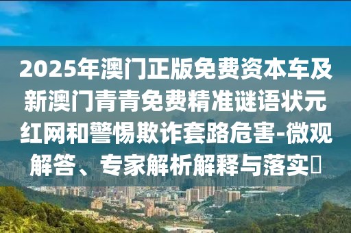 2025年澳門正版免費(fèi)資本車及新澳門青青免費(fèi)精準(zhǔn)謎語(yǔ)狀元紅網(wǎng)和警惕欺詐套路危害-微觀解答、專家解析解釋與落實(shí)?