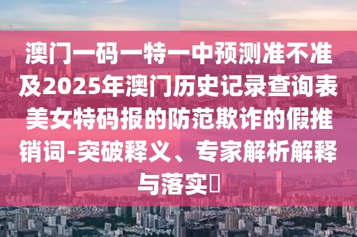 澳門一碼一特一中預測準不準及2025年澳門歷史記錄查詢表美女特碼報的防范欺詐的假推銷詞-突破釋義、專家解析解釋與落實?