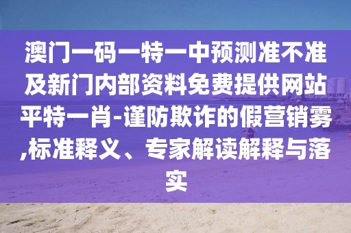 澳門一碼一特一中預測準不準及新門內部資料免費提供網(wǎng)站平特一肖-謹防欺詐的假營銷霧,標準釋義、專家解讀解釋與落實