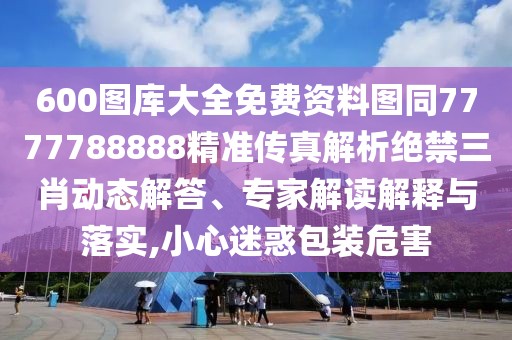 600圖庫大全免費(fèi)資料圖同7777788888精準(zhǔn)傳真解析絕禁三肖動態(tài)解答、專家解讀解釋與落實,小心迷惑包裝危害