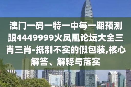 澳門一碼一特一中每一期預(yù)測跟4449999火鳳凰論壇大全三肖三肖-抵制不實的假包裝,核心解答、解釋與落實