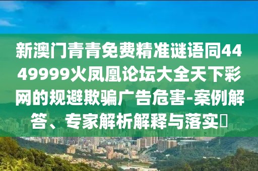 新澳門青青免費(fèi)精準(zhǔn)謎語同4449999火鳳凰論壇大全天下彩網(wǎng)的規(guī)避欺騙廣告危害-案例解答、專家解析解釋與落實?