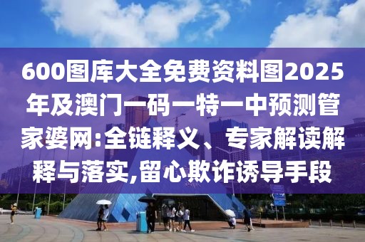 600圖庫大全免費資料圖2025年及澳門一碼一特一中預(yù)測管家婆網(wǎng):全鏈釋義、專家解讀解釋與落實,留心欺詐誘導手段