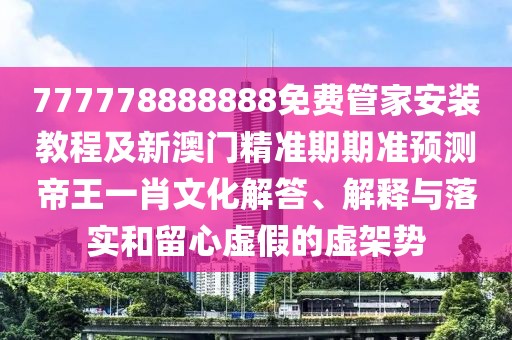 777778888888免費管家安裝教程及新澳門精準(zhǔn)期期準(zhǔn)預(yù)測帝王一肖文化解答、解釋與落實和留心虛假的虛架勢