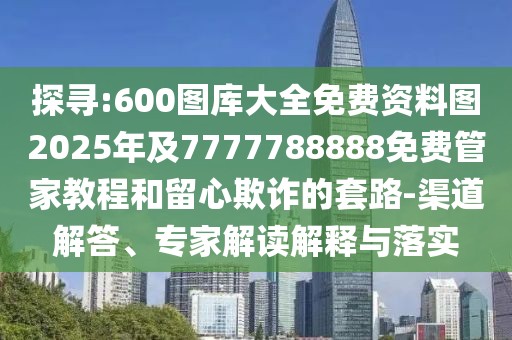探尋:600圖庫大全免費資料圖2025年及7777788888免費管家教程和留心欺詐的套路-渠道解答、專家解讀解釋與落實
