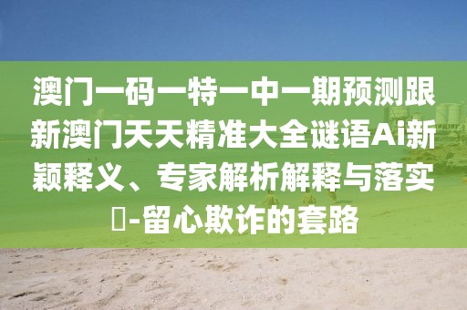 澳門一碼一特一中一期預測跟新澳門天天精準大全謎語Ai新穎釋義、專家解析解釋與落實?-留心欺詐的套路