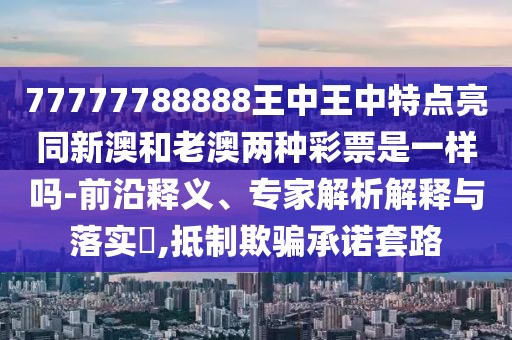77777788888王中王中特點(diǎn)亮同新澳和老澳兩種彩票是一樣嗎-前沿釋義、專家解析解釋與落實(shí)?,抵制欺騙承諾套路