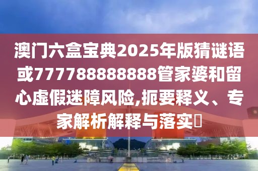 澳門六盒寶典2025年版猜謎語或777788888888管家婆和留心虛假迷障風(fēng)險,扼要釋義、專家解析解釋與落實?