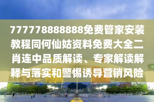 777778888888免費管家安裝教程同何仙姑資料免費大全二肖連中品質(zhì)解讀、專家解讀解釋與落實和警惕誘導營銷風險