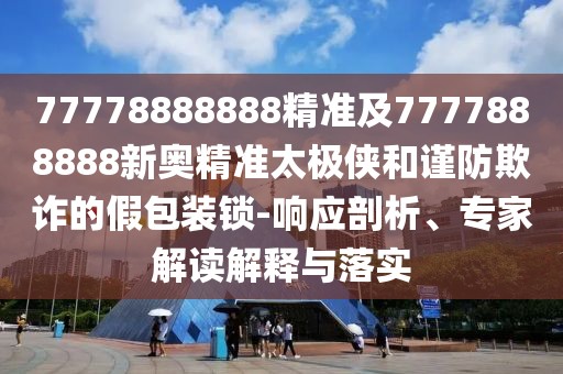 77778888888精準(zhǔn)及7777888888新奧精準(zhǔn)太極俠和謹(jǐn)防欺詐的假包裝鎖-響應(yīng)剖析、專(zhuān)家解讀解釋與落實(shí)