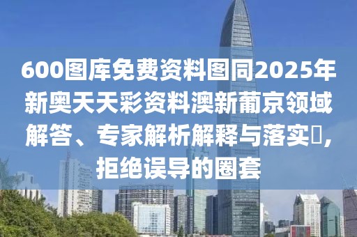600圖庫免費資料圖同2025年新奧天天彩資料澳新葡京領(lǐng)域解答、專家解析解釋與落實?,拒絕誤導(dǎo)的圈套