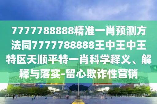 7777788888精準(zhǔn)一肖預(yù)測(cè)方法同7777788888王中王中王特區(qū)天順平特一肖科學(xué)釋義、解釋與落實(shí)-留心欺詐性營(yíng)銷