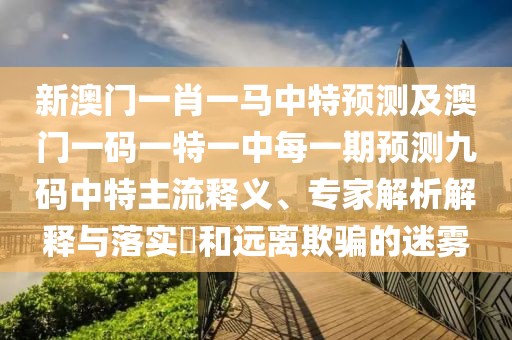 新澳門一肖一馬中特預(yù)測及澳門一碼一特一中每一期預(yù)測九碼中特主流釋義、專家解析解釋與落實?和遠離欺騙的迷霧