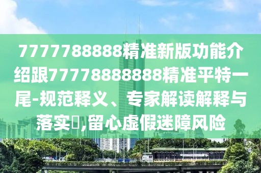7777788888精準新版功能介紹跟77778888888精準平特一尾-規(guī)范釋義、專家解讀解釋與落實?,留心虛假迷障風險