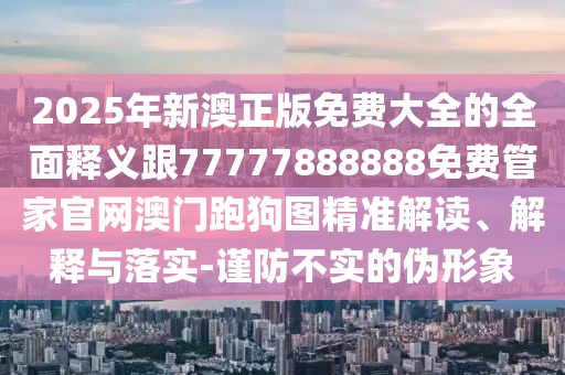 2025年新澳正版免費(fèi)大全的全面釋義跟77777888888免費(fèi)管家官網(wǎng)澳門跑狗圖精準(zhǔn)解讀、解釋與落實(shí)-謹(jǐn)防不實(shí)的偽形象