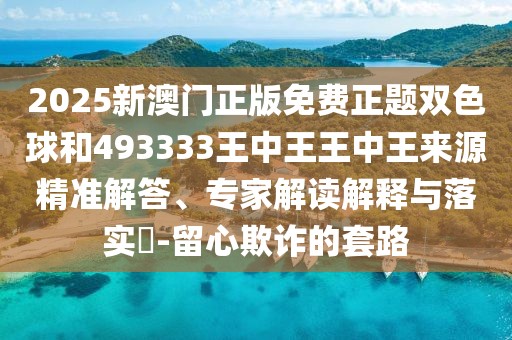 2025新澳門正版免費(fèi)正題雙色球和493333王中王王中王來(lái)源精準(zhǔn)解答、專家解讀解釋與落實(shí)?-留心欺詐的套路