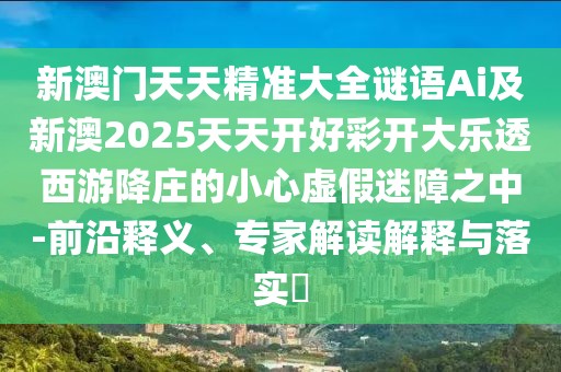 新澳門天天精準(zhǔn)大全謎語Ai及新澳2025天天開好彩開大樂透西游降莊的小心虛假迷障之中-前沿釋義、專家解讀解釋與落實(shí)?