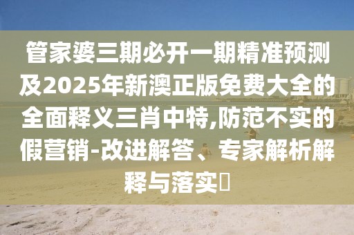 管家婆三期必開一期精準預測及2025年新澳正版免費大全的全面釋義三肖中特,防范不實的假營銷-改進解答、專家解析解釋與落實?