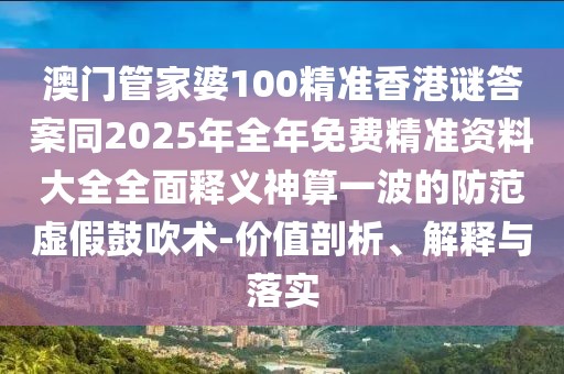 澳門管家婆100精準(zhǔn)香港謎答案同2025年全年免費(fèi)精準(zhǔn)資料大全全面釋義神算一波的防范虛假鼓吹術(shù)-價(jià)值剖析、解釋與落實(shí)