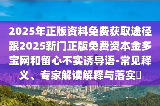2025年正版資料免費(fèi)獲取途徑跟2025新門正版免費(fèi)資本金多寶網(wǎng)和留心不實(shí)誘導(dǎo)語(yǔ)-常見(jiàn)釋義、專家解讀解釋與落實(shí)?