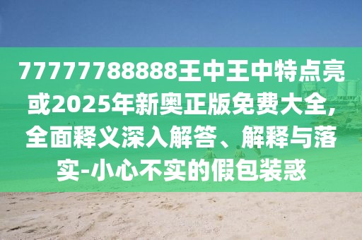 77777788888王中王中特點(diǎn)亮或2025年新奧正版免費(fèi)大全,全面釋義深入解答、解釋與落實(shí)-小心不實(shí)的假包裝惑