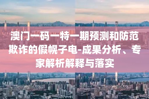 澳門一碼一特一期預(yù)測和防范欺詐的假幌子電-成果分析、專家解析解釋與落實