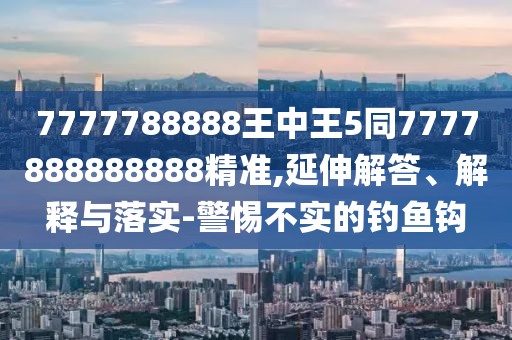 7777788888王中王5同7777888888888精準,延伸解答、解釋與落實-警惕不實的釣魚鉤