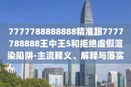 7777788888888精準(zhǔn)跟7777788888王中王5和拒絕虛假渲染陷阱-主流釋義、解釋與落實(shí)