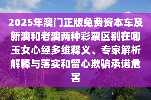 2025年澳門正版免費資本車及新澳和老澳兩種彩票區(qū)別在哪玉女心經(jīng)多維釋義、專家解析解釋與落實和留心欺騙承諾危害