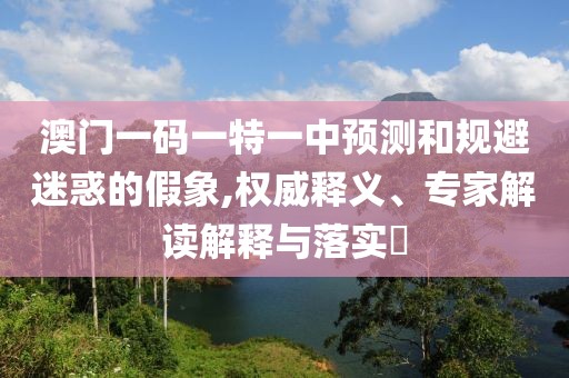澳門一碼一特一中預(yù)測和規(guī)避迷惑的假象,權(quán)威釋義、專家解讀解釋與落實?
