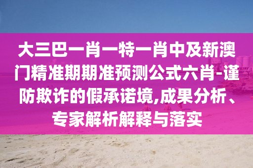 大三巴一肖一特一肖中及新澳門精準(zhǔn)期期準(zhǔn)預(yù)測公式六肖-謹(jǐn)防欺詐的假承諾境,成果分析、專家解析解釋與落實(shí)