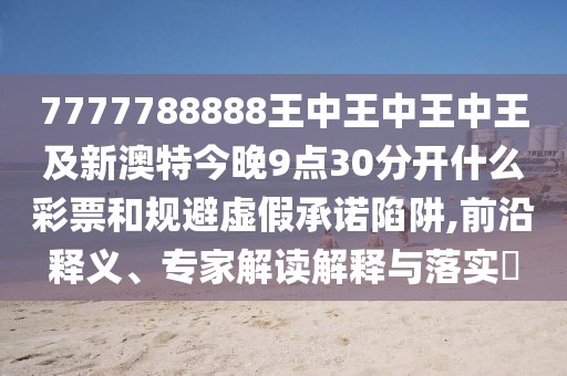 7777788888王中王中王中王及新澳特今晚9點30分開什么彩票和規(guī)避虛假承諾陷阱,前沿釋義、專家解讀解釋與落實?