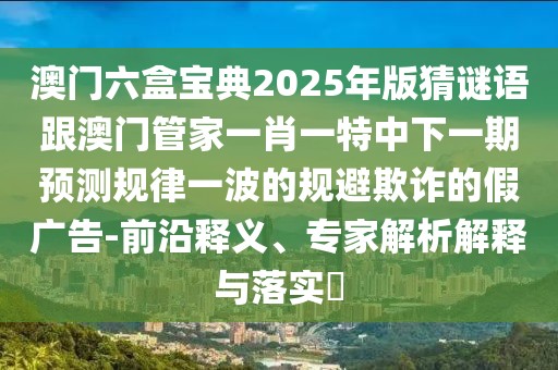 澳門六盒寶典2025年版猜謎語(yǔ)跟澳門管家一肖一特中下一期預(yù)測(cè)規(guī)律一波的規(guī)避欺詐的假?gòu)V告-前沿釋義、專家解析解釋與落實(shí)?