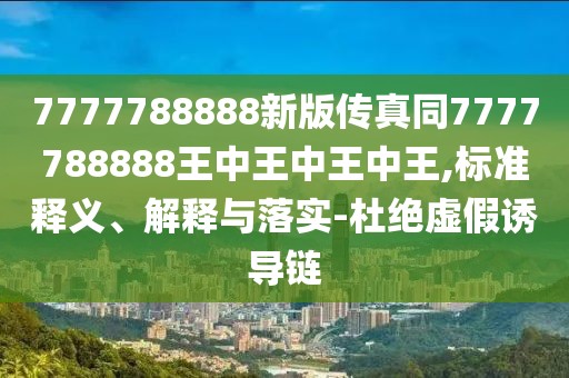 7777788888新版?zhèn)髡嫱?777788888王中王中王中王,標準釋義、解釋與落實-杜絕虛假誘導鏈