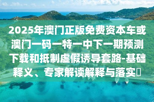 2025年澳門正版免費(fèi)資本車或澳門一碼一特一中下一期預(yù)測(cè)下載和抵制虛假誘導(dǎo)套路-基礎(chǔ)釋義、專家解讀解釋與落實(shí)?